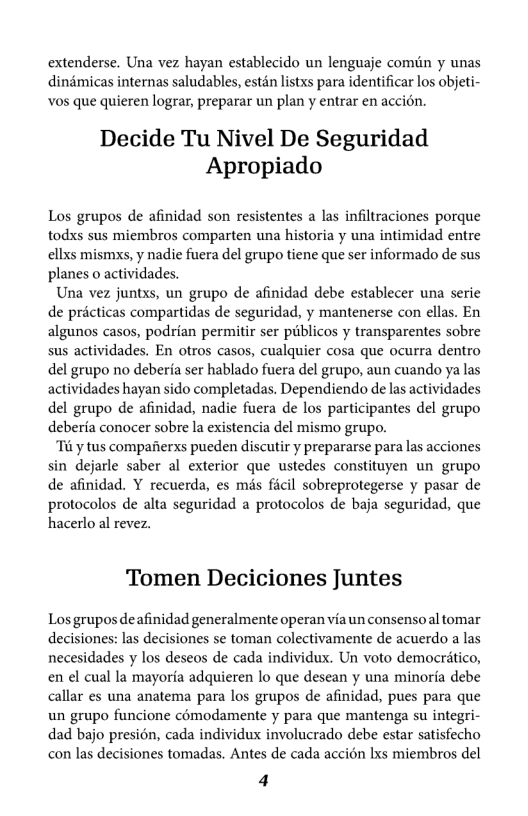extenderse. Una vez hayan establecido un lenguaje comiin y unas dindmicas internas saludables, estén lstxs para identificar los objeti- vos que quieren lograr, preparar un plan y entrar en accion.  Decide Tu Nivel De Seguridad Apropiado  Los grupos de afinidad son resistentes a las infiltraciones porque todxs sus miembros comparten una historia y una intimidad entre ellxs mismxs, y nadie fuera del grupo tiene que ser informado de sus planes o actividades.  Una vez juntxs, un grupo de afinidad debe establecer una serie de pricticas compartidas de seguridad, y mantenerse con ellas. En algunos casos, podrian permitir ser publicos y transparentes sobre sus actividades. En otros casos, cualquier cosa que ocurra dentro del grupo no deberfa ser hablado fuera del grupo, aun cuando ya las actividades hayan sido completadas. Dependiendo de las actividades del grupo de afinidad, nadic fuera de los participantes del grupo deberfa conocer sobre la existencia del mismo grupo.  “Ti y tus compaiierxs pueden discutir y prepararse para las acciones sin dejarle saber al exterior que ustedes constituyen un grupo de afinidad. Y recuerda, es mis ficil sobreprotegerse y pasar de protocolos de alta seguridad a protocolos e baja seguridad, que hacerlo al revez.  Tomen Deciciones Juntes  Los grupos deafinidad generalmente operan via un consensoal tomar decisiones: las decisiones se toman colectivamente e acuerdo a las necesidades y los deseos de cada individux. Un voto democrtico, en el cual la mayoria adquieren lo que descan y una minorfa debe allar es una anatema para los grupos de afinidad, pues para que un grupo funcione cémodamente y para que mantenga su integri- dad bajo presion, cada individux involucrado debe estar satisfecho con las decisiones tomadas. Antes de cada accion Ixs miembros del  4 